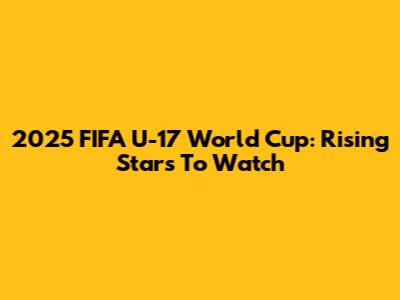 2025 FIFA U-17 World Cup: Rising Stars To Watch