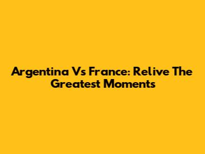 Argentina Vs France: Relive The Greatest Moments