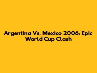 Argentina Vs. Mexico 2006: Epic World Cup Clash