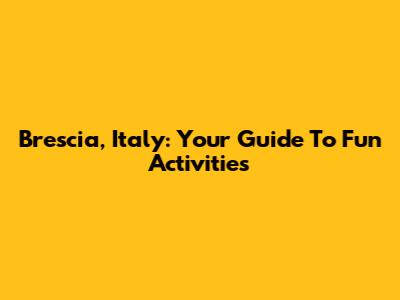 Brescia, Italy: Your Guide To Fun Activities