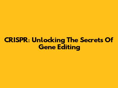 CRISPR: Unlocking The Secrets Of Gene Editing
