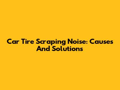 Car Tire Scraping Noise: Causes And Solutions