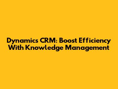 Dynamics CRM: Boost Efficiency With Knowledge Management