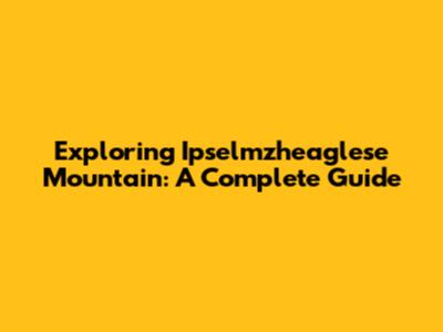 Exploring Ipselmzheaglese Mountain: A Complete Guide