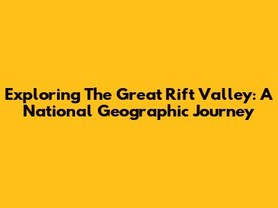Exploring The Great Rift Valley: A National Geographic Journey