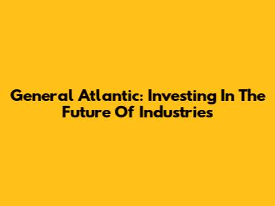 General Atlantic: Investing In The Future Of Industries