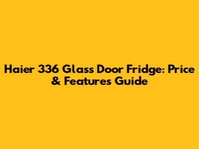 Haier 336 Glass Door Fridge: Price & Features Guide