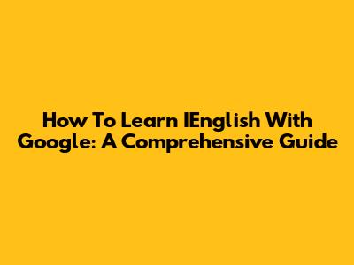 How To Learn IEnglish With Google: A Comprehensive Guide