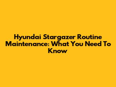 Hyundai Stargazer Routine Maintenance: What You Need To Know