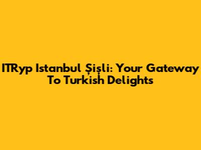ITRyp Istanbul Şişli: Your Gateway To Turkish Delights