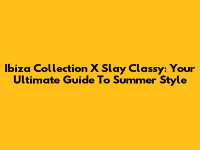 Ibiza Collection X Slay Classy: Your Ultimate Guide To Summer Style
