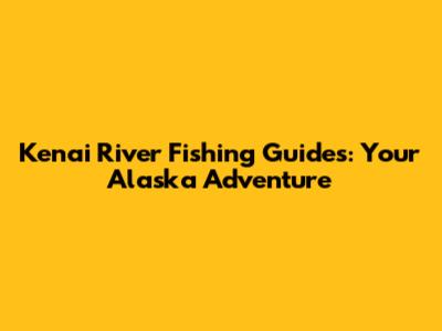 Kenai River Fishing Guides: Your Alaska Adventure