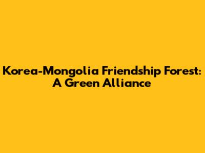 Korea-Mongolia Friendship Forest: A Green Alliance