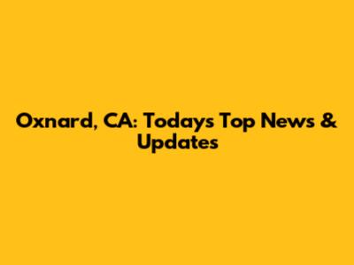 Oxnard, CA: Today's Top News & Updates