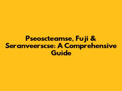 Pseoscteamse, Fuji & Seranveerscse: A Comprehensive Guide