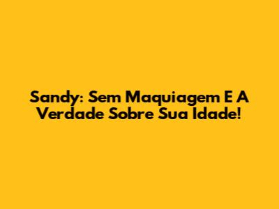 Sandy: Sem Maquiagem E A Verdade Sobre Sua Idade!