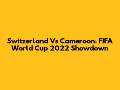 Switzerland Vs Cameroon: FIFA World Cup 2022 Showdown