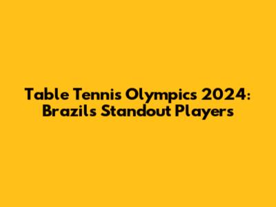 Table Tennis Olympics 2024: Brazil's Standout Players