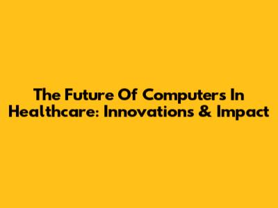 The Future Of Computers In Healthcare: Innovations & Impact