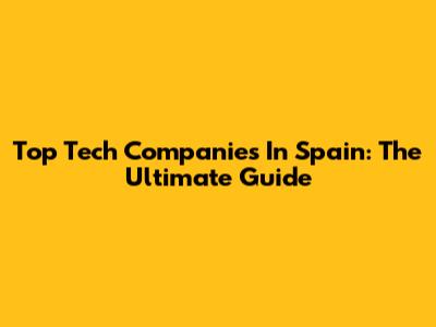 Top Tech Companies In Spain: The Ultimate Guide