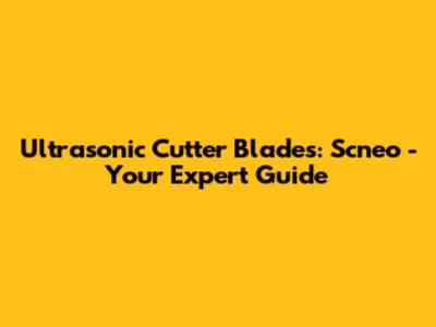 Ultrasonic Cutter Blades: Scneo - Your Expert Guide