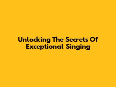 Unlocking The Secrets Of Exceptional Singing