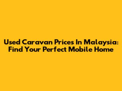 Used Caravan Prices In Malaysia: Find Your Perfect Mobile Home