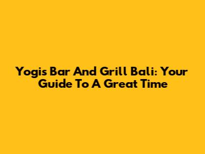 Yogi's Bar And Grill Bali: Your Guide To A Great Time